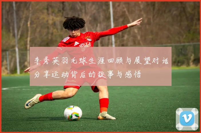 李秀英羽毛球生涯回顾与展望对话分享运动背后的故事与感悟